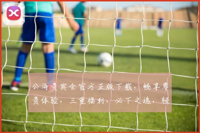 公海贵宾会官方正版下载，畅享尊贵体验，三重福利，必下之选，轻松畅游