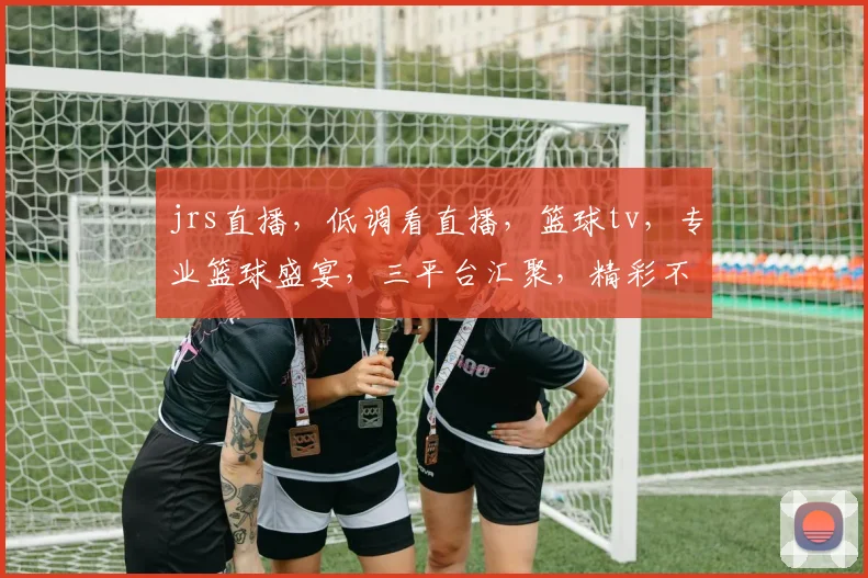 jrs直播，低调看直播，篮球tv，专业篮球盛宴，三平台汇聚，精彩不容错过，一网打尽